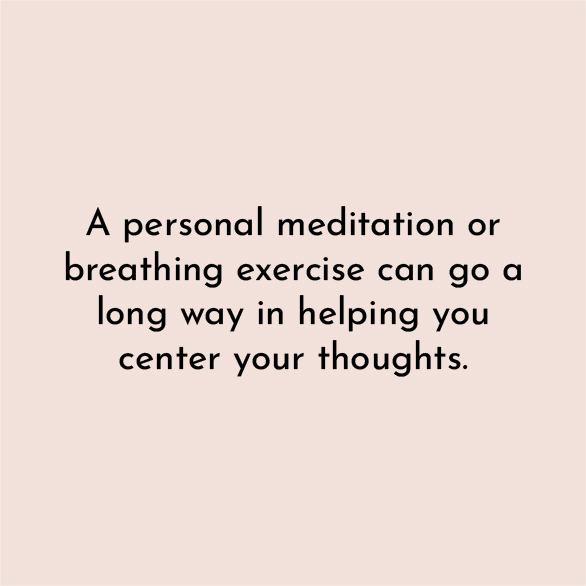 A personal meditation or breathing exercise can go a long way in helping you center your thoughts.