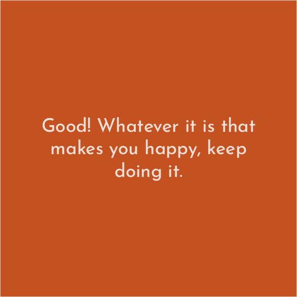 Good Whatever it is that makes you happy, keep doing it!