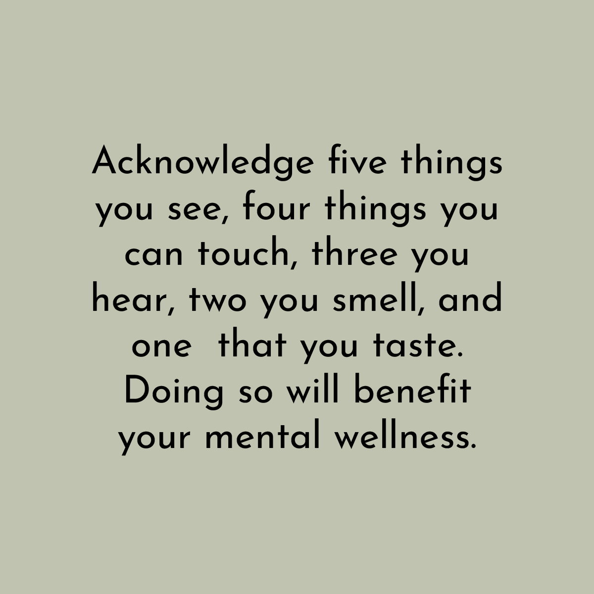 Acknowledge five things you see, four things you can touch, three you hear, two you smell, and one that you taste. Doing so will benefit your mental wellness.