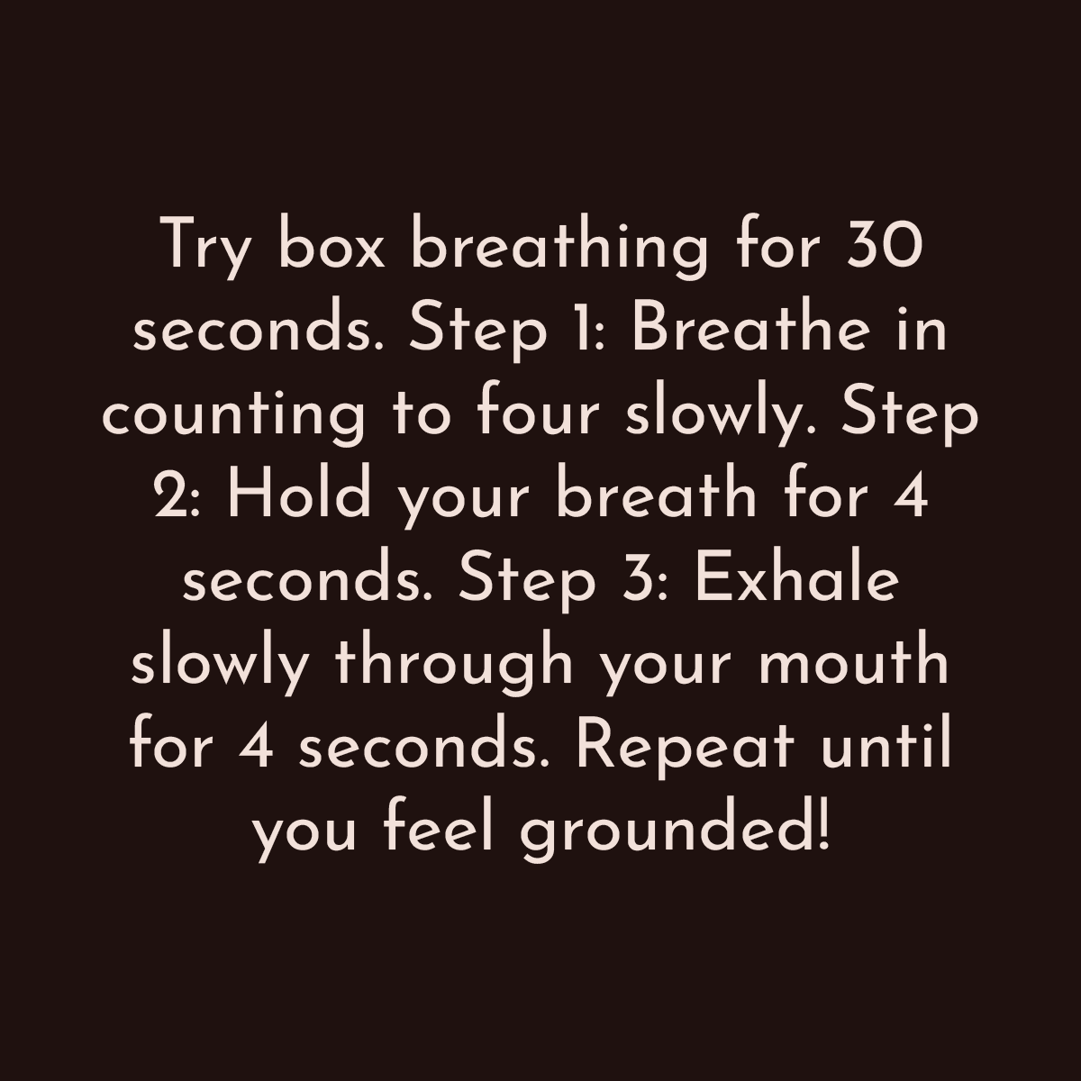 Try box breathing for 30 seconds. Step 1: Breathe in counting to four slowly. Step 2: Hold your breath for 4 seconds. Step 3: Exhale slowly through your mouth for 4 seconds. Repeat until you feel grounded!
