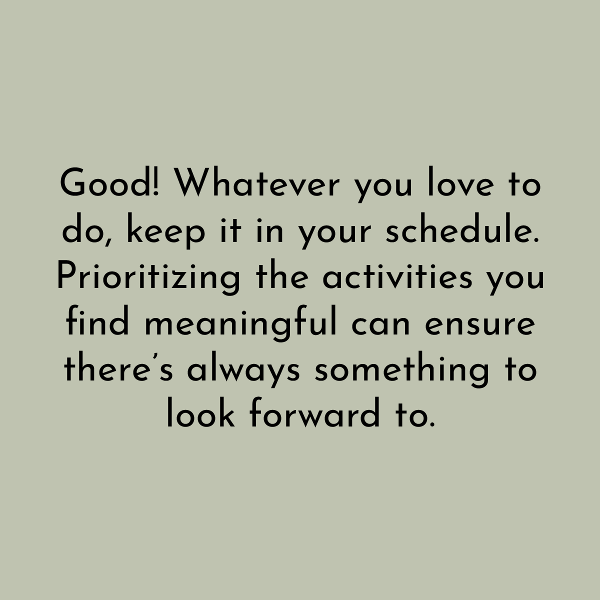 Good! Whatever you love to do, keep it in your schedule. Prioritizing the activities you find meaningful can ensure there's always something to look forward to.